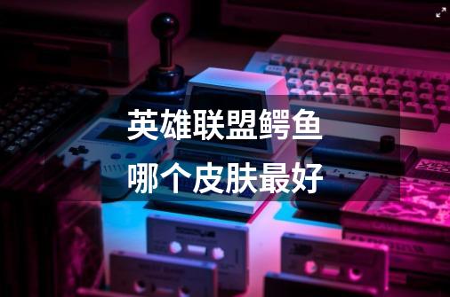 英雄联盟鳄鱼哪个皮肤最好-第1张-游戏信息-龙启网