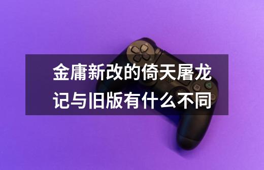 金庸新改的倚天屠龙记与旧版有什么不同-第1张-游戏信息-龙启网