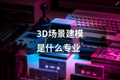3D场景建模是什么专业-第1张-游戏信息-龙启网