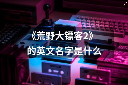 《荒野大镖客2》的英文名字是什么-第1张-游戏信息-龙启网