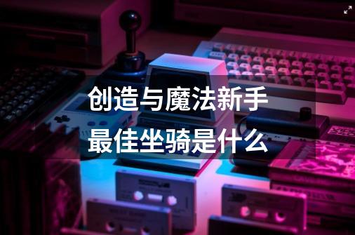 创造与魔法新手最佳坐骑是什么-第1张-游戏信息-龙启网