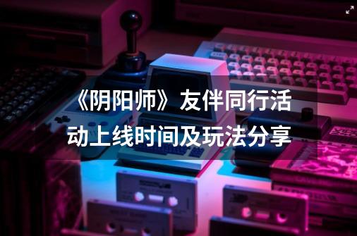 《阴阳师》友伴同行活动上线时间及玩法分享-第1张-游戏信息-龙启网