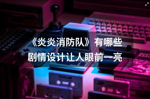 《炎炎消防队》有哪些剧情设计让人眼前一亮-第1张-游戏信息-龙启网