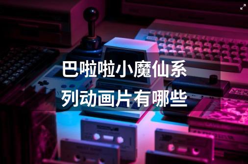 巴啦啦小魔仙系列动画片有哪些-第1张-游戏信息-龙启网