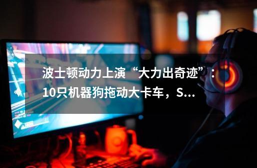 波士顿动力上演“大力出奇迹”:10只机器狗拖动大卡车,SpotMini或是首款平台化产品-第1张-游戏信息-龙启网