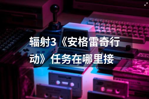 辐射3《安格雷奇行动》任务在哪里接-第1张-游戏信息-龙启网