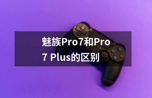 魅族Pro7和Pro7 Plus的区别-第1张-游戏信息-龙启网