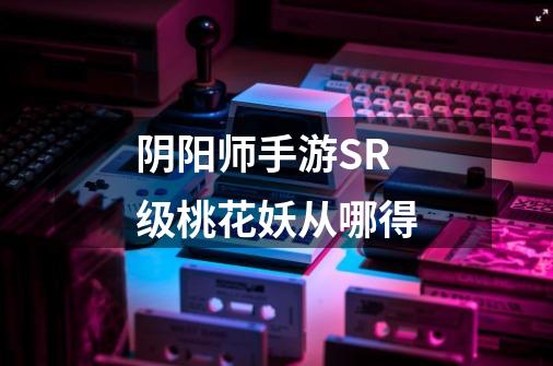 阴阳师手游SR级桃花妖从哪得-第1张-游戏信息-龙启网