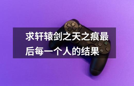 求轩辕剑之天之痕最后每一个人的结果-第1张-游戏信息-龙启网