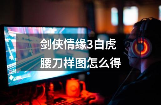 剑侠情缘3白虎腰刀样图怎么得-第1张-游戏信息-龙启网