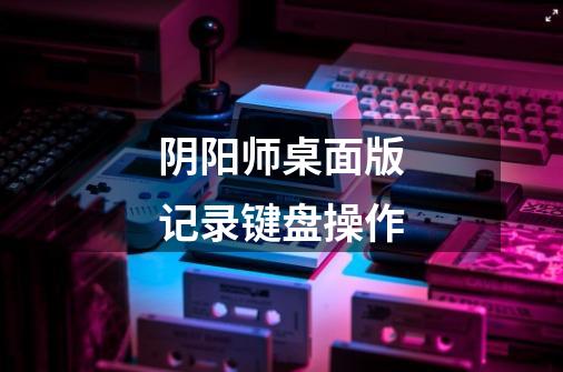 阴阳师桌面版记录键盘操作-第1张-游戏信息-龙启网