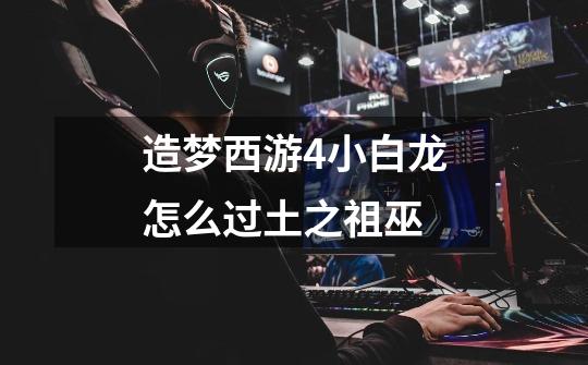 造梦西游4小白龙怎么过土之祖巫-第1张-游戏信息-龙启网