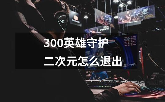 300英雄守护二次元怎么退出-第1张-游戏信息-龙启网