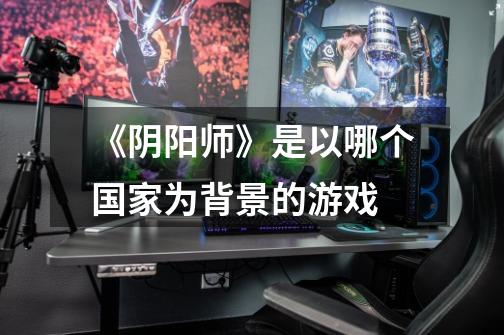 《阴阳师》是以哪个国家为背景的游戏-第1张-游戏信息-龙启网