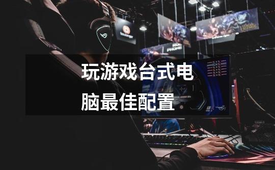 玩游戏台式电脑最佳配置-第1张-游戏信息-龙启网