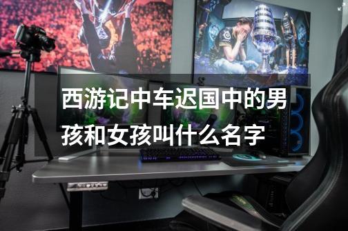 西游记中车迟国中的男孩和女孩叫什么名字-第1张-游戏信息-龙启网