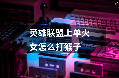 英雄联盟上单火女怎么打猴子-第1张-游戏信息-龙启网