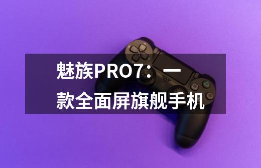 魅族PRO7:一款全面屏旗舰手机-第1张-游戏信息-龙启网