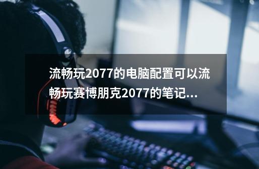 流畅玩2077的电脑配置可以流畅玩赛博朋克2077的笔记本有哪些-第1张-游戏信息-龙启网