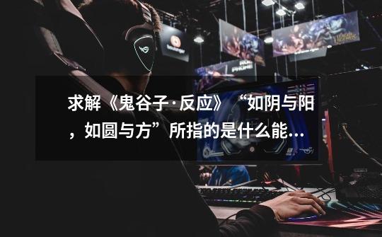 求解《鬼谷子·反应》“如阴与阳,如圆与方”所指的是什么能“如阴与阳”,什么能“如圆与方”。-第1张-游戏信息-龙启网