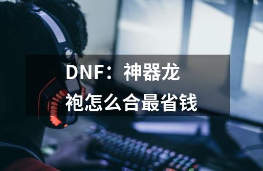 DNF:神器龙袍怎么合最省钱-第1张-游戏信息-龙启网