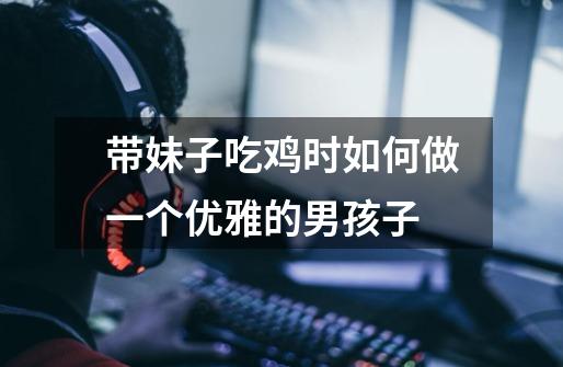 带妹子吃鸡时如何做一个优雅的男孩子-第1张-游戏信息-龙启网