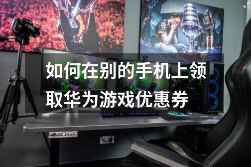 如何在别的手机上领取华为游戏优惠券-第1张-游戏信息-龙启网