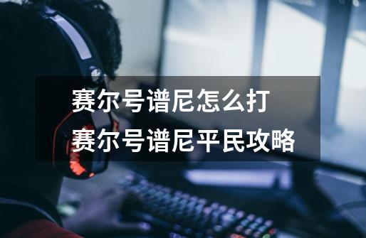 赛尔号谱尼怎么打 赛尔号谱尼平民攻略-第1张-游戏信息-龙启网