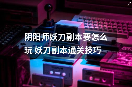 阴阳师妖刀副本要怎么玩 妖刀副本通关技巧-第1张-游戏信息-龙启网
