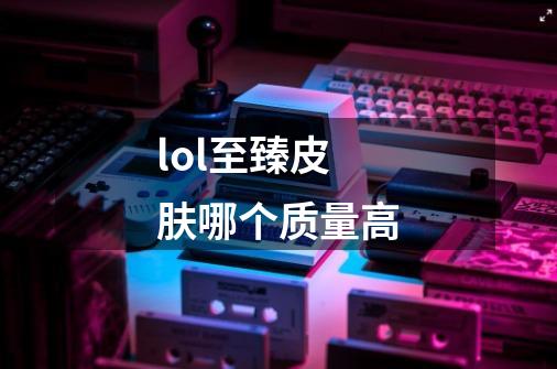 lol至臻皮肤哪个质量高-第1张-游戏信息-龙启网