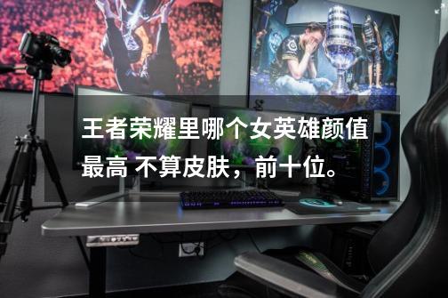 王者荣耀里哪个女英雄颜值最高 不算皮肤,前十位。-第1张-游戏信息-龙启网