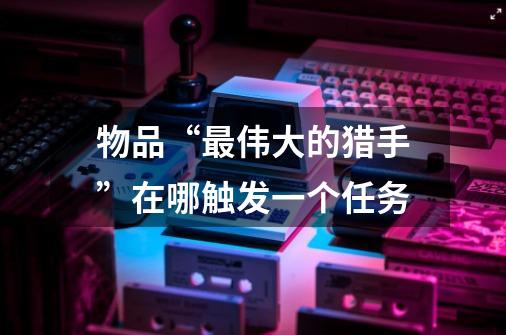 物品“最伟大的猎手”在哪触发一个任务-第1张-游戏信息-龙启网