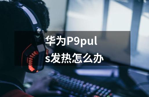 华为P9puls发热怎么办-第1张-游戏信息-龙启网
