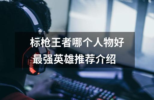标枪王者哪个人物好 最强英雄推荐介绍-第1张-游戏信息-龙启网
