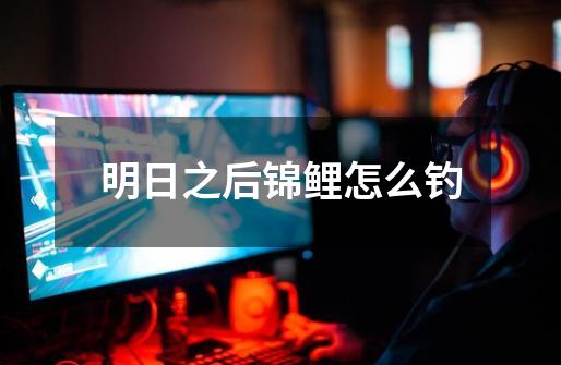 明日之后锦鲤怎么钓-第1张-游戏信息-龙启网