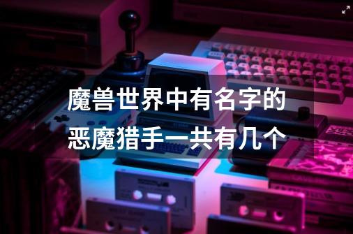 魔兽世界中有名字的恶魔猎手一共有几个-第1张-游戏信息-龙启网