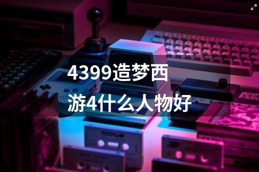 4399造梦西游4什么人物好-第1张-游戏信息-龙启网