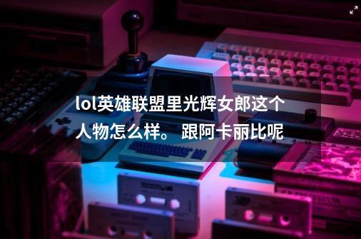 lol英雄联盟里光辉女郎这个人物怎么样。 跟阿卡丽比呢-第1张-游戏信息-龙启网