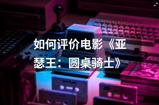如何评价电影《亚瑟王:圆桌骑士》-第1张-游戏信息-龙启网