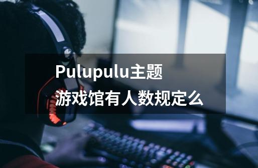 Pulupulu主题游戏馆有人数规定么-第1张-游戏信息-龙启网