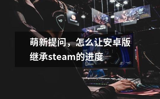 萌新提问,怎么让安卓版继承steam的进度-第1张-游戏信息-龙启网
