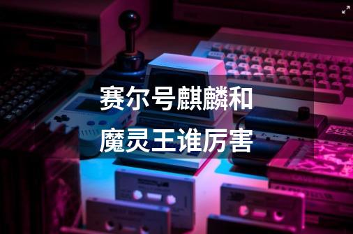 赛尔号麒麟和魔灵王谁厉害-第1张-游戏信息-龙启网