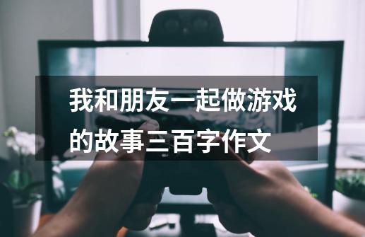 我和朋友一起做游戏的故事三百字作文-第1张-游戏信息-龙启网