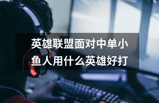 英雄联盟面对中单小鱼人用什么英雄好打-第1张-游戏信息-龙启网