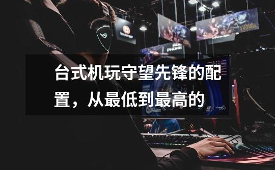 台式机玩守望先锋的配置,从最低到最高的-第1张-游戏信息-龙启网
