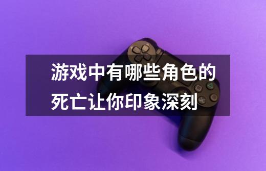 游戏中有哪些角色的死亡让你印象深刻-第1张-游戏信息-龙启网