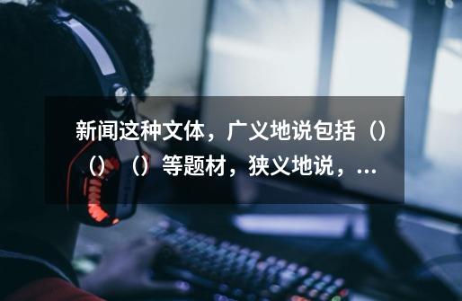 新闻这种文体，广义地说包括（）（）（）等题材，狭义地说，包括（）。-第1张-游戏信息-龙启网