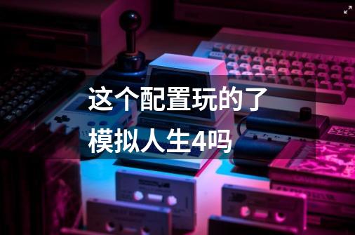 这个配置玩的了模拟人生4吗-第1张-游戏信息-龙启网