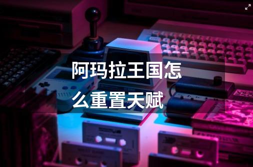 阿玛拉王国怎么重置天赋-第1张-游戏信息-龙启网