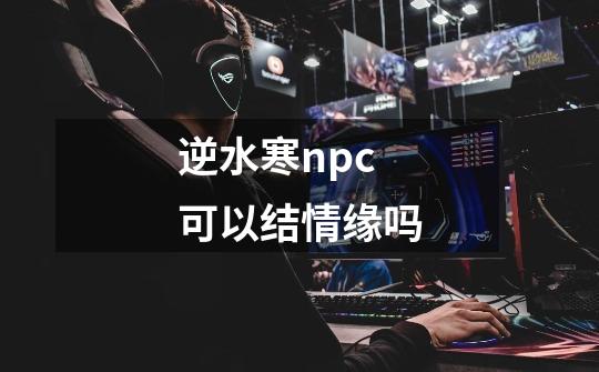 逆水寒npc可以结情缘吗-第1张-游戏信息-龙启网